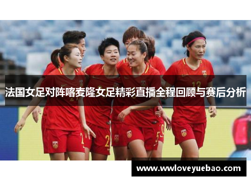 法国女足对阵喀麦隆女足精彩直播全程回顾与赛后分析