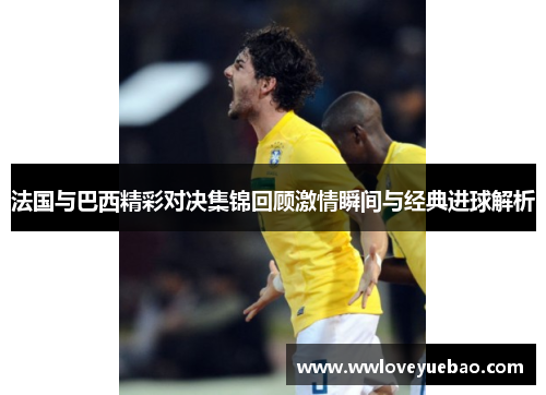 法国与巴西精彩对决集锦回顾激情瞬间与经典进球解析